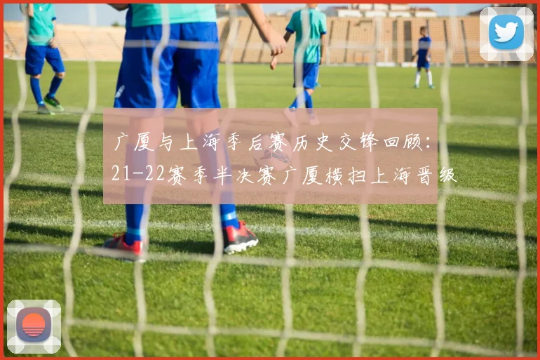广厦与上海季后赛历史交锋回顾：21-22赛季半决赛广厦横扫上海晋级决赛