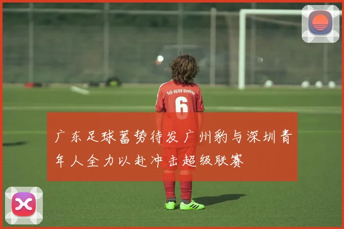 广东足球蓄势待发广州豹与深圳青年人全力以赴冲击超级联赛