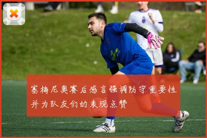 塞梅尼奥赛后感言强调防守重要性并为队友们的表现点赞