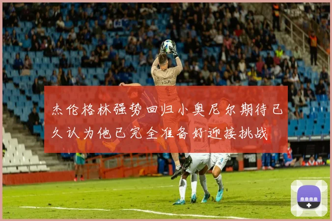 杰伦格林强势回归小奥尼尔期待已久认为他已完全准备好迎接挑战