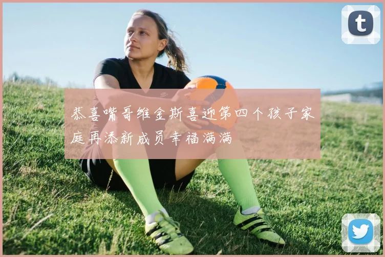 恭喜嘴哥维金斯喜迎第四个孩子家庭再添新成员幸福满满