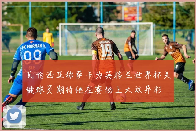 瓦伦西亚称萨卡为英格兰世界杯关键球员期待他在赛场上大放异彩