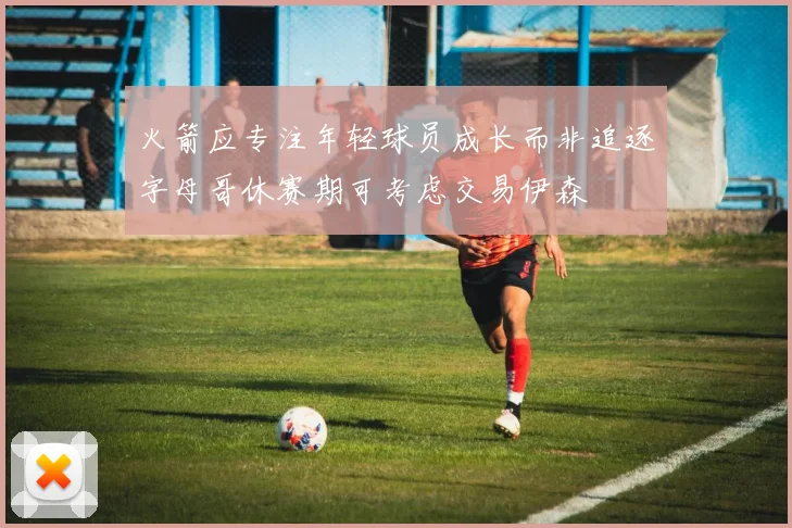 火箭应专注年轻球员成长而非追逐字母哥休赛期可考虑交易伊森