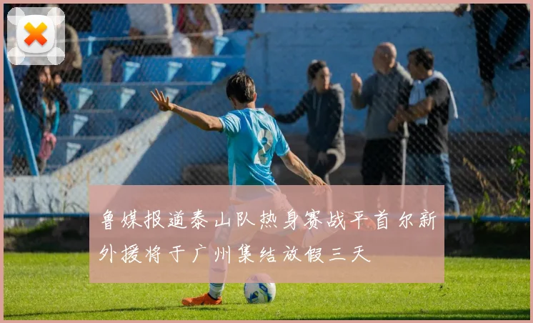 鲁媒报道泰山队热身赛战平首尔新外援将于广州集结放假三天