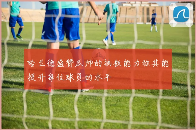 哈兰德盛赞瓜帅的执教能力称其能提升每位球员的水平