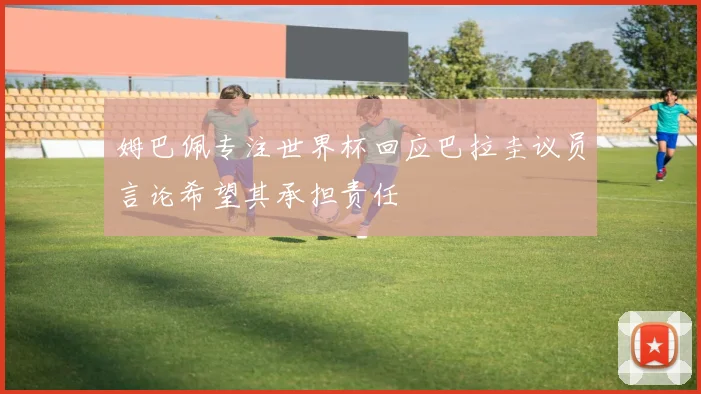 姆巴佩专注世界杯回应巴拉圭议员言论希望其承担责任
