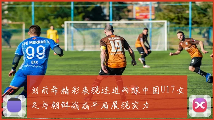 刘雨希精彩表现连进两球中国U17女足与朝鲜战成平局展现实力
