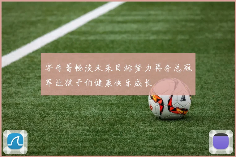 字母哥畅谈未来目标努力再夺总冠军让孩子们健康快乐成长