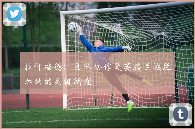 拉什福德：团队协作是英格兰战胜加纳的关键所在