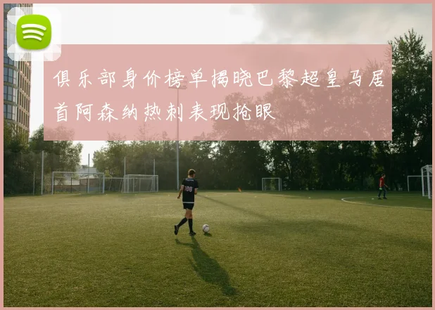 俱乐部身价榜单揭晓巴黎超皇马居首阿森纳热刺表现抢眼