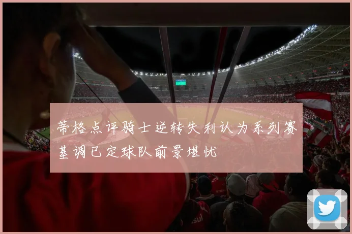 蒂格点评骑士逆转失利认为系列赛基调已定球队前景堪忧
