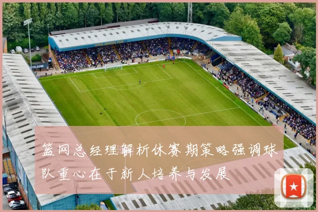 篮网总经理解析休赛期策略强调球队重心在于新人培养与发展