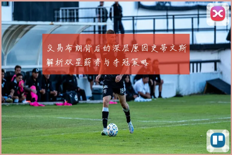交易布朗背后的深层原因史蒂文斯解析双星薪资与夺冠策略